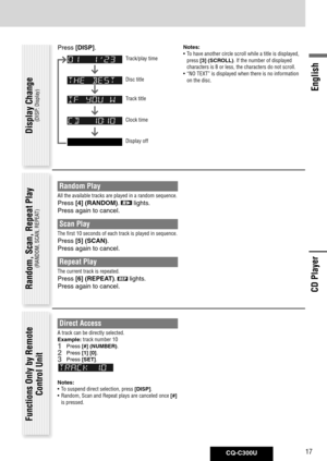 Page 17
CQ-C300U17
English

Random Play
All the available tracks are played in a random sequence. 
Press [4]	(RANDOM).  lights. 
Press again to cancel. 
Scan Play 
The first 10 seconds of each track is played in sequence. 
Press [5]	(SCAN).
Press again to cancel. 
Repeat Play 
The current track is repeated. 
Press [6]	(REPEAT).  lights. 
Press again to cancel. Random, Scan, Repeat Play
(RANDOM, SCAN, REPEAT)
Functions Only by Remote 
Control Unit
Direct Access
A track can be directly selected.
Example: track...