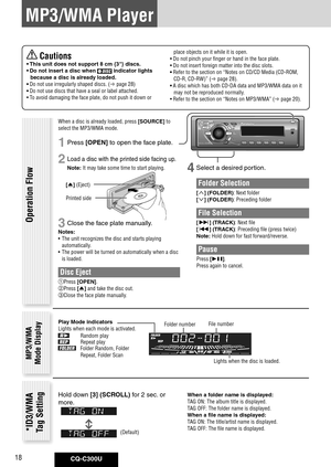 Page 18
CQ-C300U18

MP3/WMA Player
4 Select a desired portion.
Folder Selection
[] (FOLDER): Next folder
[] (FOLDER): Preceding folder
File Selection
[] (TRACK): Next file
[] (TRACK): Preceding file (press twice)
Note: Hold down for fast forward/reverse.
Pause
Press [].
Press again to cancel.
Operation Flow
MP3/WMA Mode Display
Folder numberFile number
Play	Mode	indicatorsLights when each mode is activated.
Random playRepeat playFolder Random, Folder 
Repeat, Folder ScanLights when the disc is loaded....