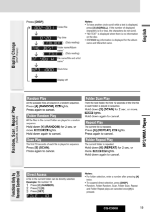 Page 19
CQ-C300U19
English

Direct Access
A file in the current folder can be directly selected.
Example: file number 10
1 Press [#] (NUMBER).
2 Press  [1]	[0].
3 Press [SET].
Random, Scan, Repeat Play
(RANDOM, SCAN, REPEAT)
Functions Only by Remote Control Unit
MP3/WMA Player
Notes:
• To have another circle scroll while a text is displayed, 
press  [3]	(SCROLL). If the number of displayed 
characters is 8 or less, the characters do not scroll. 
•  “NO TEXT” is displayed when there is no information 
on the...