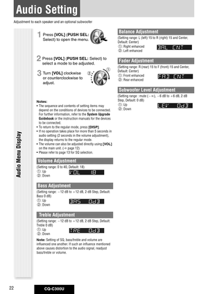 Page 22
CQ-C300U22

Audio Setting
1 Press [VOL] ( PUSH	SEL: 
Select) to open the menu.
2 Press [VOL] ( PUSH	SEL: Select) to 
select a mode to be adjusted. 
3 Turn [VOL] clockwise 
or counterclockwise to 
adjust.
Notes: 	
•  The sequence and contents of setting items may 
depend on the conditions of devices to be connected. 
For further information, refer to the System Upgrade 
Guidebook or the instruction manuals for the devices 
to be connected. 
•  To return to the regular mode, press 
[DISP]. 
•  If no...