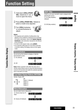 Page 23
CQ-C300U23
English

Function Setting
Audio Setting, Function Setting
1 Hold down [VOL] ( PUSH	
SEL: Select) for 2. sec. or 
more to open the menu.
2 Press [VOL] ( PUSH	SEL: Select) to 
select a mode to be adjusted. 
3 Turn [VOL] clockwise 
or counterclockwise to 
adjust.
Notes: 	
•  The sequence and contents of setting items may 
depend on the conditions of devices to be connected. 
For further information, refer to the System Upgrade 
Guidebook or the instruction manuals for the devices 
to be...