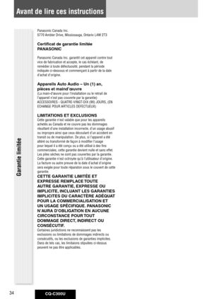 Page 34
CQ-C300U34

Panasonic	Canada	Inc.
5770	Ambler	Drive,	Mississauga,	Ontario	L4W	2T3
Certificat de garantie limitée 
PANASONIC
Panasonic	Canada	Inc.	garantit	cet	appareil	contre	tout	
vice	de	fabrication	et	accepte,	le	cas	échéant,	de	
remédier	à	toute	défectuosité,	pendant	la	période	
indiquée	ci-dessous	et	commençant	à	partir	de	la	date	
d’achat	d’origine.
Appareils Auto Audio – Un (1) an, 
pièces et maind’œuvre
(La	main-d’œuvre	pour	l’installation	ou	le	retrait	de	
l’appareil	n’est	pas	couverte	par	la...