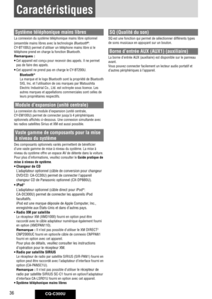 Page 36
CQ-C300U36
Caractéristiques
Système téléphonique mains libres
La	connexion	du	système	téléphonique	mains	libre	optionnel	
(ensemble	mains	libres	avec	la	technologie	
Bluetooth®:	
CY-BT100U)	permet	d’utiliser	un	téléphone	mains	libre	si	le	
téléphone	prend	en	charge	la	fonction	Bluetooth.
Remarques : 
• Cet	appareil	est	conçu	pour	recevoir	des	appels.	Il	ne	permet	
pas	de	faire	des	appels.	
• Cet	appareil	ne	prend	pas	en	charge	le	CY-BT200U.
Bluetooth® 
La	marque	et	le	logo	Bluetooth	sont	la	propriété	de...