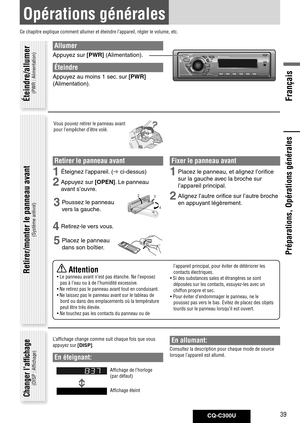 Page 39
CQ-C300U39
Français

Préparations, Opérations générales
Opérations générales
Ce chapitre explique comment allumer et éteindre l’appareil, ré\
gler le volume, etc.
Allumer
Appuyez	sur	[PWR]	(Alimentation).
Éteindre
Appuyez	au	moins	1	sec. 	sur	[PWR]	
(Alimentation). 	
Vous pouvez retirer le panneau avant 
pour l’empêcher d’être volé.
Retirer le panneau avant
1	Éteignez	l'appareil. 	(	ci-dessus)
2	Appuyez	sur	[OPEN].	Le	panneau	
avant	s’ouvre. 	
3	Poussez	le	panneau	
vers	la	gauche.
4	Retirez-le	vers...