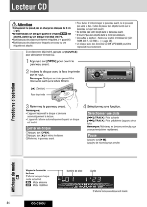 Page 44
CQ-C300U44

 Attention•	Cet	appareil 	ne 	prend 	pas 	en 	charge 	les 	disques 	de 	8 	cm	
{3 	po}. 	
•	N'insérez	pas	un	disque	quand	le	voyant		est	
allumé, 	parce	qu’un	disque	est	déjà	inséré. 	
•	N’utilisez pas des disques de forme irrégulière. ( page 56)
•	N’utilisez pas des disques sur lesquels un sceau ou une 
étiquette est attaché. • 
Pour éviter d’endommager le panneau avant, ne le poussez 
pas vers le bas. Evitez de placez des objets lourds sur le 
panneau lorsqu’il est ouvert.
•  Ne...