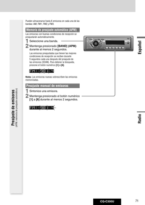 Page 71
CQ-C300U71
Español

Radio
Radio
Pueden almacenarse hasta 6 emisoras en cada una de las 
bandas: AM, FM1, FM2 y FM3. 
Memoria de preajuste automático (APM)
Las emisoras con buenas condiciones de recepción se 
preajustarán automáticamente.
1	Seleccione	una	banda.
2	Mantenga	presionado	[BAND] (APM)	
durante	al	menos	2	segundos.
Las emisoras preajustadas que tienen las mejores 
condiciones de recepción se reciben durante 
5 segundos cada una después del preajuste de 
las emisoras (SCAN). Para detener la...