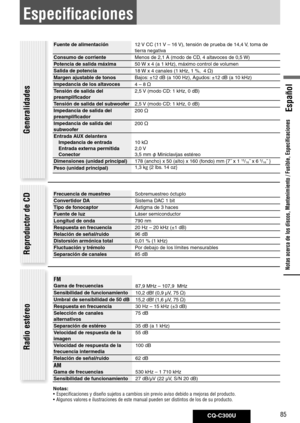 Page 85
CQ-C300U85
Español

Especificaciones
Fuente	de	alimentación12 V CC (11  V – 16 V), tensión de prueba de 14,4  V, toma de 
tierra negativa
Consumo	de	corriente Menos de 2,1 A (modo de CD, 4 altavoces de 0,5  W)
Potencia	de	salida	máxima 50 W x 4 (a 1 kHz), máximo control de volumen
Salida	de	potencia 18 W x 4 canales (1 kHz, 1 %,  4 
)
Margen	ajustable	de	tonos	 Bajos: ±12 dB (a 100 Hz), Agudos: ±12 dB (a 10 kHz) 
Impedancia	de	los	altavoces 4 – 8 

Tensión	de	salida	del	
preamplificador 2,5 
V (modo...