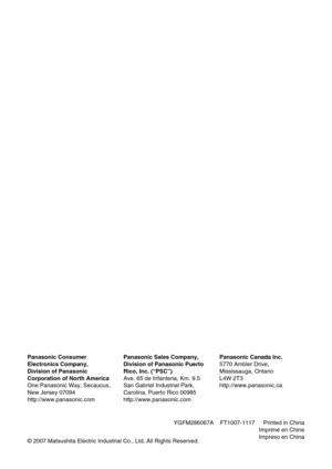 Page 88
Panasonic Consumer 
Electronics Company, 
Division of Panasonic 
Corporation of North America
One Panasonic Way, Secaucus, 
New Jersey 07094
http://www.panasonic.com
Panasonic Sales Company,
Division of Panasonic Puerto 
Rico, Inc. (“PSC”)
Ave. 65 de Infanteria, Km. 9.5
San Gabriel Industrial Park, 
Carolina, Puerto Rico 00985
http://www.panasonic.com
Panasonic Canada Inc.
5770 Ambler Drive,
Mississauga, Ontario
L4W 2T3 
http://www.panasonic.ca
Printed in China
Imprimé en Chine
Impreso en China© 2007...