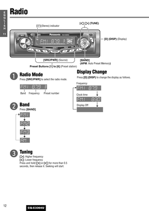 Page 1212
11
E
N
G
L
I
S
H
CQ-C3304U
q
Radio Mode
Press [SRC/PWR]to select the radio mode.
w
Band
Press [BAND].
e
Tuning
[[]: Higher frequency
[]]: Lower frequency
Press and hold 
[[]or []]for more than 0.5
seconds, then release it. Seeking will start.
Display Change
Press [D] (DISP)to change the display as follows.
Radio
[BAND] 
(APM
: Auto Preset Memory) [D] (DISP) 
(Display)
Preset Buttons [1] to [6] (Preset station)
[]][[] (TUNE)
Band FrequencyPreset numberF
requency
Clock time
[SRC/PWR] (Source) (Stereo)...