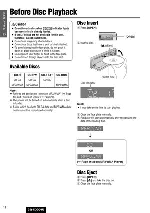 Page 14Disc Insert
qPress [OPEN].
wInsert a disc.
Note:
¡It may take some time to start playing.
eClose the face plate manually.
rPlayback will start automatically after recognizing the
data of the loading disc.
OR
(
aPage 16 about MP3/WMA Player)
Disc Eject
qPress [OPEN].
wPress [u] and take the disc out.
eClose the face plate manually.
14
13
E
N
G
L
I
S
H
CQ-C3304U
Before Disc Playback
Printed Side
Disc Indicator
[u] (Eject)
[OPEN]
CD-R CD-RW CD-TEXT CD-ROM
CD-DA CD-DA CD-DA –
MP3/WMA MP3/WMA – MP3/WMA...