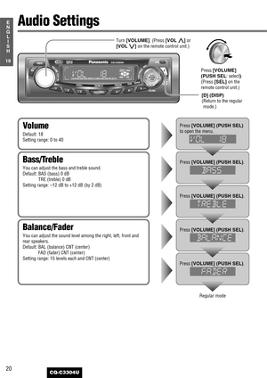 Page 2020
19
E
N
G
L
I
S
H
CQ-C3304U
Audio Settings
Balance/Fader
You can adjust the sound level among the right, left, front and
rear speakers.
Default: BAL (balance) CNT (center)
FAD (fader) CNT (center)
Setting range: 15 levels each and CNT (center)
Bass/Treble
You can adjust the bass and treble sound.
Default: BAS (bass) 0 dB
TRE (treble) 0 dB
Setting range: –12 dB to +12 dB (by 2 dB)
Volume
Default: 18
Setting range: 0 to 40
Press [VOLUME] (PUSH SEL)
to open the menu.
Press [VOLUME] (PUSH SEL).
Press...