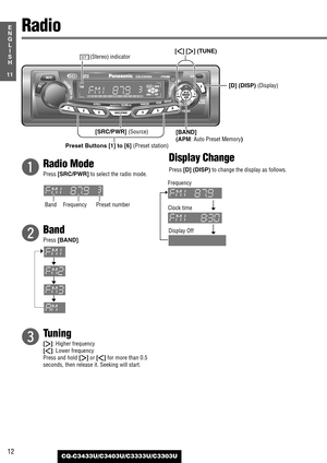 Page 1212
11
E
N
G
L
I
S
H
CQ-C3433U/C3403U/C3333U/C3303U
q
Radio Mode
Press [SRC/PWR]to select the radio mode.
w
Band
Press [BAND].
e
Tuning
[[]: Higher frequency
[]]: Lower frequency
Press and hold 
[[]or []]for more than 0.5
seconds, then release it. Seeking will start.
Display Change
Press [D] (DISP)to change the display as follows.
Radio
[BAND] 
(APM
: Auto Preset Memory) [D] (DISP) 
(Display)
Preset Buttons [1] to [6] (Preset station)
[]][[] (TUNE)
Band FrequencyPreset numberF
requency
Clock time...