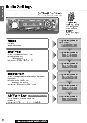 Page 2020
19
E
N
G
L
I
S
H
CQ-C3433U/C3403U/C3333U/C3303U
Audio Settings
Balance/Fader
You can adjust the sound level among the right, left, front and
rear speakers.
Default: BAL (balance) CNT (center)
FAD (fader) CNT (center)
Setting range: 15 levels each and CNT (center)
Bass/Treble
You can adjust the bass and treble sound.
Default: BAS (bass) 0 dB
TRE (treble) 0 dB
Setting range: –12 dB to +12 dB (by 2 dB)
Volume
Default: 18
Setting range: 0 to 40
Sub-Woofer Level
You can change the subwoofer volume level....