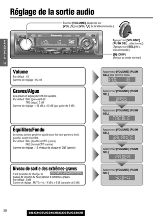 Page 5050
19
F
R
A
N
Ç
A
I
S
CQ-C3433U/C3403U/C3333U/C3303U
Réglage de la sortie audio
Équilibre/Fondu
Le niveau sonore peut être ajusté pour les haut-parleurs droit,
gauche, avant et arrière.
Par défaut : BAL (équilibre) CNT (centre)
FAD (fondu) CNT (centre)
Gamme de réglage : 15 niveaux de chaque et CNT (centre)
Graves/Aigus
Les graves et aigus peuvent être ajustés.
Par défaut : BAS (graves) 0 dB
TRE (aigus) 0 dB
Gamme de réglage : –12 dB à +12 dB (par palier de 2 dB)
Volume
Par défaut : 18
Gamme de réglage :...