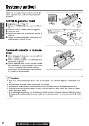 Page 5454
23
F
R
A
N
Ç
A
I
S
CQ-C3433U/C3403U/C3333U/C3303U
Cet appareil est équipé d’un panneau avant amovible. En
retirant le panneau avant, l’autoradio est complètement
inutilisable. 
Retrait du panneau avant
qÉteignez l’appareil. (aPage 40)
wAppuyez sur [OPEN]. Le panneau avant amovible s’ou-
vre.
ePoussez le panneau avant soit à droite ou à gauche.
rTirez-le vers vous.
tAppuyez doucement sur le bouton de l’étui et ouvrez le
couvercle.
yPlacez le panneau avant dans l’étui et apportez-le avec
vous lorsque...