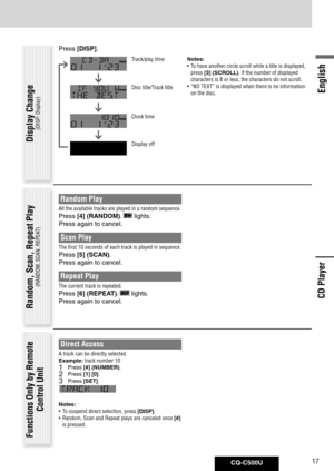 Page 17
CQ-C500U17
English

Random Play
All the available tracks are played in a random sequence. 
Press [4]	(RANDOM).  lights. 
Press again to cancel. 
Scan Play 
The first 10 seconds of each track is played in sequence. 
Press [5]	(SCAN).
Press again to cancel. 
Repeat Play 
The current track is repeated. 
Press [6]	(REPEAT).  lights. 
Press again to cancel. Random, Scan, Repeat Play
(RANDOM, SCAN, REPEAT)
Functions Only by Remote 
Control Unit
Direct Access
A track can be directly selected.
Example: track...