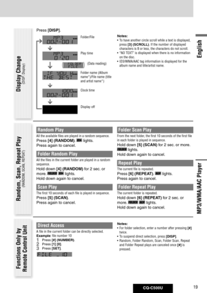 Page 19
CQ-C500U19
English

Direct Access
A file in the current folder can be directly selected.
Example: file number 10
1 Press [#] (NUMBER).
2 Press  [1]	[0].
3 Press [SET].
Random, Scan, Repeat Play
(RANDOM, SCAN, REPEAT)
Functions Only by Remote Control Unit
MP3/WMA/AAC Player
Notes:
• To have another circle scroll while a text is displayed, 
press  [3]	(SCROLL). If the number of displayed 
characters is 8 or less, the characters do not scroll. 
•  “NO TEXT” is displayed when there is no information 
on the...