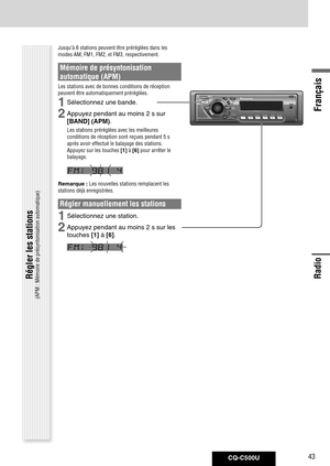 Page 43
CQ-C500U43
Français

Radio
Radio
Jusqu’à 6 stations peuvent être préréglées dans les 
modes AM, FM1, FM2, et FM3, respectivement. 
Mémoire de présyntonisation 
automatique (APM)
Les stations avec de bonnes conditions de réception 
peuvent être automatiquement préréglées.
1	Sélectionnez	une	bande.
2	Appuyez	pendant	au	moins	2	s	sur	[BAND]	(APM)
.
Les stations préréglées avec les meilleures 
conditions de réception sont reçues pendant 5 s 
après avoir effectué le balayage des stations. 
Appuyez sur les...