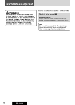 Page 60
CQ-C500U60

Información de seguridad
 Precaución
ESTE PRODUCTO ES UN PRODUCTO LÁSER DE CLASE  I.
EL USO DE CONTROLES, AJUSTES O PROCEDIMIENTOS 
DE RENDIMIENTO QUE NO SEAN LOS ESPECIFICADOS EN 
ESTE MANUAL PUEDEN OCASIONAR LA EXPOSICIÓN A 
RADIACIONES PELIGROSAS. NO ABRA LA CARCASA DEL 
PRODUCTO NI INTENTE REPARARLO USTED MISMO.
SOLICITE EL SERVICIO A PERSONAL CUALIFICADO.
Los avisos siguientes sólo son aplicables a los Estados Unidos.
Párrafo 15 de las normas FCC
Advertencia de la FCC:
Cualquier...