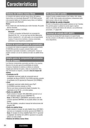 Page 64
CQ-C500U64
Características
Sistema de teléfono manos libres
La	conexión	del	sistema	opcional	manos	libres	(Kit	teléfono	
manos	libres	con	tecnología	
Bluetooth®:	CY-BT100U)	permite	
a	los	usuarios	hablar	por	el	sistema	manos	libres	si	el	teléfono	
está	preparado	para	Bluetooth.
Notas: 
• Esta	unidad	sólo	está	diseñada	para	recibir	llamadas.	No	puede	
efectuar	llamadas.	
• Esta	unidad	no	admite	CY-BT200U.
Bluetooth® 
La	marca	y	el	logotipo	de	Bluetooth	son	propiedad	de	
Bluetooth	SIG,	Inc.,	y	el	uso	que...