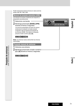 Page 71
CQ-C500U71
Español

Radio
Radio
Pueden almacenarse hasta 6 emisoras en cada una de las 
bandas: AM, FM1, FM2 y FM3. 
Memoria de preajuste automático (APM)
Las emisoras con buenas condiciones de recepción se 
preajustarán automáticamente.
1	Seleccione	una	banda.
2	Mantenga	presionado	[BAND] (APM)	
durante	al	menos	2	segundos.
Las emisoras preajustadas que tienen las mejores 
condiciones de recepción se reciben durante 
5 segundos cada una después del preajuste de 
las emisoras (SCAN). Para detener la...