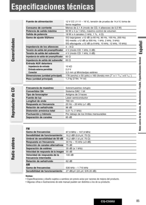 Page 85
CQ-C500U85
Español

Especificaciones técnicas
Fuente	de	alimentación12 V CC (11 V – 16 V), tensión de prueba de 14,4 V, toma de 
tierra negativa
Consumo	de	corriente
Menos de 2,1 A (modo de CD, 4 altavoces de 0,5 W)
Potencia	de	salida	máxima
50 W x 4 (a 1 kHz), máximo control de volumen
Salida	de	potencia 18 W x 4 canales (1 kHz, 1 %,  4 
)
Gama	de	ajuste	SQ/tono	 SQ baja/grave: ±12 dB (a 60 Hz, 80 Hz, 100 Hz, 200 Hz) 
SQ media: ±12 dB (a 500 Hz, 1 kHz, 2 kHz, 3 kHz) 
SQ alta/aguda: ±12 dB (a 8 kHz, 10...