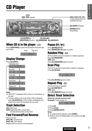 Page 2121
1
E
N
G
L
I
S
H
CQ-C5303N
When CD is in the player  
Press [SRC/PWR]to select the CD player mode and play-
back starts.
Display Change
Press [D] (DISP).
Track/play time
Disc title
Track title
Clock time
Display off
Note:
¡
“NO TEXT”is displayed when there is no information on
the disc.
¡To have another circle scroll while a title is displayed,
press [3] (SCROLL). If the number of displayed char-
acters is 8 or less, the characters do not scroll. 
Track Selection
[d]: Next track
[s]: Beginning of the...