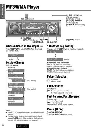 Page 2222
21
E
N
G
L
I
S
H
CQ-C5303N
MP3/WMA Player
[D] (DISP) (Display)[SRC/PWR] (Source)
[3] (SCROLL)
[4] (RANDOM)[5] (SCAN)
[6] (REPEAT)[s] / [d](a/ f)
(File selection/fast
forward/fast reverse)
[{] / [}] (FOLDER)
(Folder selection)
[BAND] (
y/ 5: Pause/play)
indicator
When a disc is in the player 
Press [SRC/PWR]to select the MP3/WMA player mode
and playback starts.
Display Change
Press [D] (DISP).
Note:
¡
“NO TEXT”is displayed when there is no information on
the disc.
¡To have another circle scroll while a...