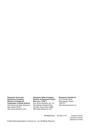 Page 108YEFM285752A     NT1005-1115          Printed in China
Imprimé en Chine
Impreso en China
Panasonic Consumer
Electronics Company,
Division of Panasonic
Corporation of North America
One Panasonic Way, Secaucus,
New Jersey 07094
http://www.panasonic.com
Panasonic Sales Company,
Division of Panasonic Puerto
Rico, Inc. (“PSC”)
Ave. 65 de Infanteria, Km. 9.5
San Gabriel Industrial Park,
Carolina, Puerto Rico 00985
http://www.panasonic.com
Panasonic Canada Inc.
5770 Ambler Drive,
Mississauga, Ontario
L4W 2T3...