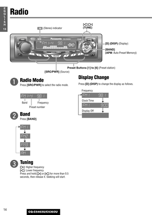 Page 14q
Radio Mode
Press [SRC/PWR]to select the radio mode.
w
Band
Press [BAND].
e
Tuning
[[]: Higher frequency
[]]: Lower frequency
Press and hold [[]or []]for more than 0.5
seconds, then release it. Seeking will start.
Display Change
Press [D] (DISP)to change the display as follows.
14
13
E
N
G
L
I
S
H
CQ-C5403U/C5303U
Radio
[SRC/PWR] (Source)
[BAND] 
(APM: Auto Preset Memory)
Preset Buttons [1] to [6] (Preset station)
[]][[]
(TUNE)
(Stereo) indicator
Band FrequencyClock Time 
Frequency
Display Off
[D]...