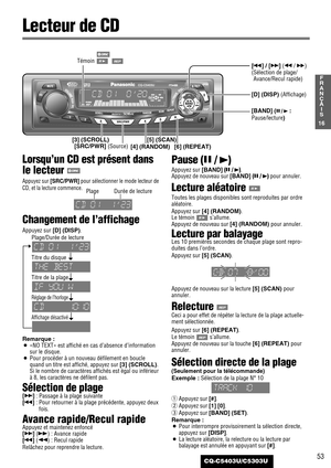 Page 5353
16
F
R
A
N
Ç
A
I
S
CQ-C5403U/C5303U
Lorsqu’un CD est présent dans
le lecteur 
Appuyez sur [SRC/PWR]pour sélectionner le mode lecteur de
CD, et la lecture commence.
Changement de l’affichage
Appuyez sur [D] (DISP).
Plage/Durée de lecture
Titre du disque
Titre de la plage
Réglage de l’horloge
Affichage désactivé
Remarque :
¡«NO TEXT» est affiché en cas d’absence d’information
sur le disque.
¡Pour procéder à un nouveau défilement en boucle
quand un titre est affiché, appuyez sur [3] (SCROLL)
.Si le...