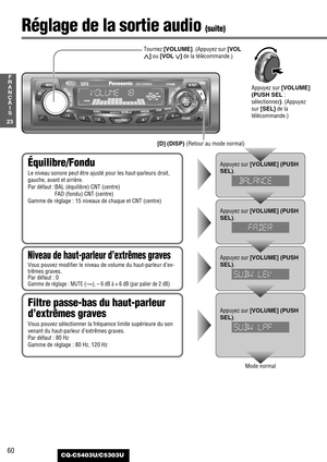 Page 6060
23
F
R
A
N
Ç
A
I
S
CQ-C5403U/C5303U
Équilibre/Fondu
Le niveau sonore peut être ajusté pour les haut-parleurs droit,
gauche, avant et arrière.
Par défaut : BAL (équilibre) CNT (centre)
FAD (fondu) CNT (centre)
Gamme de réglage : 15 niveaux de chaque et CNT (centre)
Appuyez sur [VOLUME] (PUSH
SEL)
.
Appuyez sur [VOLUME] (PUSH
SEL)
.
Filtre passe-bas du haut-parleur
d’extrêmes graves
Vous pouvez sélectionner la fréquence limite supérieure du son
venant du haut-parleur d’extrêmes graves.
Par défaut : 80...