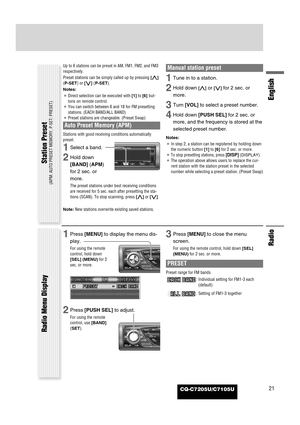 Page 21CQ-C7205U/C7105U
Radio
English
21
Up to 6 stations can be preset in AM, FM1, FM2, and FM3
respectively.
Preset stations can be simply called up by pressing [}]
(P-SET) or [{] (P-SET).
Notes:
¡Direct selection can be executed with [1]to [6] but-
tons on remote control.
¡You can switch between 6 and 18 for FM presetting
stations. (EACH BAND/ALL BAND)
¡Preset stations are changeable. (Preset Swap)
Auto Preset Memory (APM)
Stations with good receiving conditions automatically
preset. 
1Select a band.
2Hold...