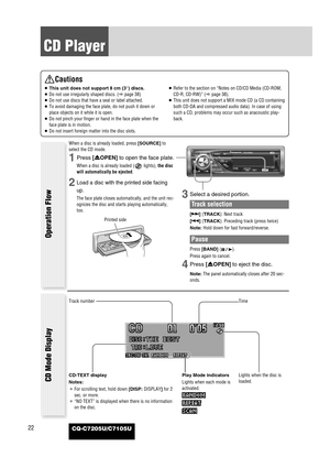 Page 2222
CD Player
CQ-C7205U/C7105U
Cautions
¡This unit does not support 8 cm (3”) discs.
¡Do not use irregularly shaped discs. (apage 38)
¡Do not use discs that have a seal or label attached.
¡To avoid damaging the face plate, do not push it down or
place objects on it while it is open.
¡Do not pinch your finger or hand in the face plate when the
face plate is in motion.
¡Do not insert foreign matter into the disc slots.¡Refer to the section on “Notes on CD/CD Media (CD-ROM,
CD-R, CD-RW)” (apage 38).
¡This...