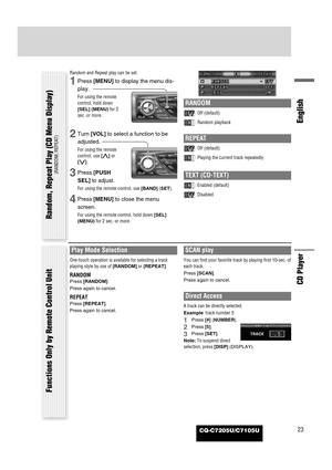 Page 23CQ-C7205U/C7105U23
English
CD Player
Random and Repeat play can be set.
1Press [MENU]to display the menu dis-
play.
For using the remote
control, hold down
[SEL] (MENU)for 2
sec. or more.
2Turn [VOL]to select a function to be
adjusted.
For using the remote
control, use [}]or
[{].
3Press [PUSH
SEL]to adjust.
For using the remote control, use [BAND](SET).
4Press [MENU]to close the menu
screen.
For using the remote control, hold down [SEL]
(MENU)for 2 sec. or more.
RANDOM
: Off (default)
: Random playback...