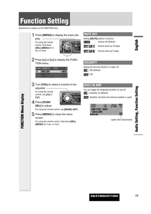 Page 29CQ-C7205U/C7105U
Function Setting
Adjustment to display on the FUNCTION menu
Audio Setting, Function Setting
English
FUNCTION Menu Display
29
1Press [MENU]to display the menu dis-
play.
For using the remote
control, hold down
[SEL] (MENU)for 2
sec. or more.
2Press []]or [[]to display the FUNC-
TION menu.
3Turn [VOL]to select a function to be
adjusted.
For using the remote
control, use [}]or
[{].
4Press [PUSH
SEL]to adjust.
For using the remote control, use [BAND](SET).
5Press [MENU]to close the menu...