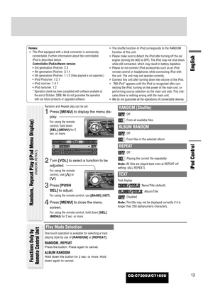 Page 57CQ-C7205U/C7105U13
English
iPod Control
Notes:
¡The iPod equipped with a dock connector is exclusively
connectable. Further information about the controllable
iPod is described below.
Controllable iPod/software version
¡3rd generation iPod/ver. 2.3
¡4th generation iPod/ver. 3.1.1
¡5th generation iPod/ver. 1.1.2 
(Video playback is not supported.)
¡iPod Photo/ver. 1.2.1
¡iPod mini/ver. 1.4.1
¡iPod nano/ver. 1.2
* Operation check has been completed with software available at
the end of October, 2006. We do...