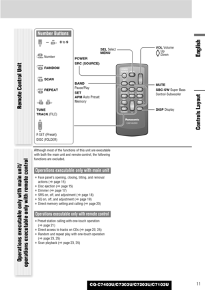 Page 11CQ-C7403U/C7303U/C7203U/C7103U
English
11
Although most of the functions of this unit are executable
with both the main unit and remote control, the following
functions are excluded.
Operations executable only with main unit
¡Face panel’s opening, closing, tilting, and removal
actions (apage 15)
¡Disc ejection (apage 15)
¡Dimmer (apage 17)
¡SRS on, off, and adjustment (apage 18)
¡SQ on, off, and adjustment (apage 19)
¡Direct memory setting and calling (apage 20)
Operations executable only with remote...