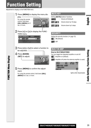 Page 29CQ-C7403U/C7303U/C7203U/C7103U
Function Setting
Adjustment to display on the FUNCTION menu
Audio Setting, Function Setting
English
FUNCTION Menu Display
29
1Press [MENU]to display the menu dis-
play.
For using the remote
control, hold down
[SEL] (MENU)for 2
sec. or more.
2Press []]or [[]to display the FUNC-
TION menu.
3Press [}]or [{]to select a function to
be adjusted.
4Press [BAND]
(SET) to adjust.
5Press [MENU]to confirm the adjust-
ment.
For using the remote control, hold down [SEL]
(MENU)for 2 sec....