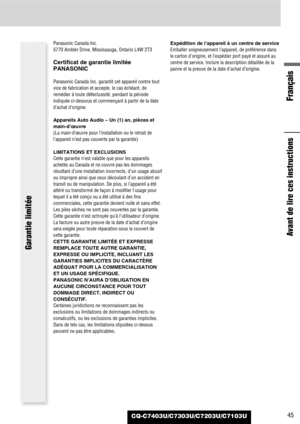 Page 45Français
45CQ-C7403U/C7303U/C7203U/C7103U
Avant de lire ces instructions
Garantie limitée
Panasonic Canada Inc.
5770 Ambler Drive, Mississauga, Ontario L4W 2T3
Certificat de garantie limitée
PANASONIC
Panasonic Canada Inc. garantit cet appareil contre tout
vice de fabrication et accepte, le cas échéant, de
remédier à toute défectuosité, pendant la période
indiquée ci-dessous et commençant à partir de la date
d’achat d’origine.
Appareils Auto Audio – Un (1) an, pièces et
main-d’œuvre
(La main-d’œuvre pour...