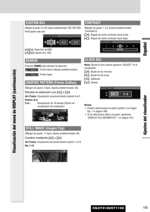 Page 105Español
CQ-C7413U/C7113U105
Ajustes del visualizador
Visualización del menú de DISPLAY (continuación)
GRAPHIC PATTERN (Patrón Gráfico)
(Margen de ajuste: 5 tipos, Ajuste predeterminado: All)
Efectúe la selección con []]o [[]
All (Todo):Visualización secuencial desde el patrón A al C
Patrón A-C
S.A.:Visualización de 19 bandas (Patrón de
visualización del analizador)
CUSTOM ADJ
(Margen de ajuste: 0 a 100, Ajuste predeterminado: R50, G50, B50)
Podrá ajustar cada color.
[]][[]:Selección de RGB
[}][{]: Ajuste...