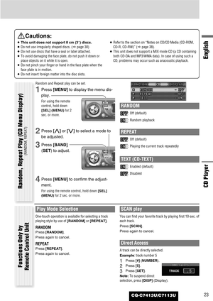 Page 23CQ-C7413U/C7113U23
English
CD Player
Cautions:
¡This unit does not support 8 cm (3”) discs.
¡Do not use irregularly shaped discs. (apage 38)
¡Do not use discs that have a seal or label attached.
¡To avoid damaging the face plate, do not push it down or
place objects on it while it is open.
¡Do not pinch your finger or hand in the face plate when the
face plate is in motion.
¡Do not insert foreign matter into the disc slots.¡Refer to the section on “Notes on CD/CD Media (CD-ROM,
CD-R, CD-RW)” (apage 38)....