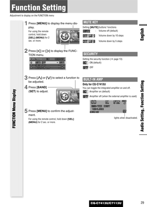 Page 29CQ-C7413U/C7113U
Function Setting
Adjustment to display on the FUNCTION menu
Audio Setting, Function Setting
English
FUNCTION Menu Display
29
1Press [MENU]to display the menu dis-
play.
For using the remote
control, hold down
[SEL] (MENU)for 2
sec. or more.
2Press []]or [[]to display the FUNC-
TION menu.
3Press [}]or [{]to select a function to
be adjusted.
4Press [BAND]
(SET) to adjust.
5Press [MENU]to confirm the adjust-
ment.
For using the remote control, hold down [SEL]
(MENU)for 2 sec. or more.
MUTE...