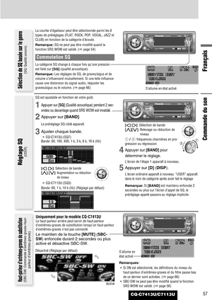 Page 57CQ-C7413U/C7113U57
Français
La courbe d’égaliseur peut être sélectionnée parmi les 6
types de préréglages (FLAT, ROCK, POP, VOCAL, JAZZ et
CLUB) en fonction de la catégorie d’écoute.
Remarque:SQ ne peut pas être modifié quand la
fonction SRS WOW est validé. (apage 54)
Commutation SQ
La catégorie SQ change à chaque fois qu’une pression
est faite sur [SQ](qualité acoustique).
Remarque:Les réglages de SQ, de graves/aigus et de
volume s’influencent mutuellement. Si une telle influence
cause une distorsion du...