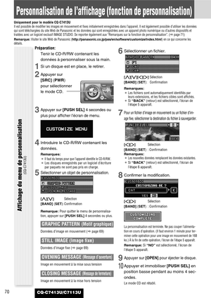 Page 70CQ-C7413U/C7113U70
Personnalisation de l’affichage (fonction de personnalisation)
Uniquement pour le modèle CQ-C7413UIl est possible de modifier les images en mouvement et fixes initialement enregistrées dans l’appareil. Il est également possible d’utiliser les données
qui sont téléchargées du site Web de Panasonic et les données qui sont enregistrées avec un appareil photo numérique ou d’autres dispositifs et
traitées avec un logiciel exclusif IMAGE STUDIO. Se reporter également aux “Remarques sur la...