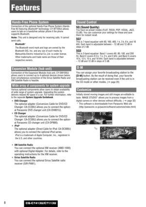 Page 8CQ-C7413U/C7113U8
Features
Hands-Free Phone System
Connection of the optional Hands-Free Phone System (Hands-
Free Kit featuring Bluetooth®technology: CY-BT100U) allows
users to talk on a handsfree cellular phone if the phone
supports Bluetooth.
Note: This unit is designed only for receiving calls. It cannot
send calls.
Bluetooth
®
The Bluetooth word mark and logo are owned by the
Bluetooth SIG, Inc. and any use of such marks by
Matsushita Electric Industrial Co.,Ltd. is under license.
Other trademarks...