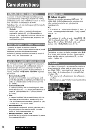 Page 82CQ-C7413U/C7113U82
Características
Sistema telefónico de manos libres
La conexión del Sistema telefónico de manos libres opcional
(
Juego de manos libres con tecnología Bluetooth®: CY-BT100U)
permite a los usuarios hablar por teléfono móvil con las manos
libres si el teléfono es compatible con Bluetooth.
Nota: Esta unidad sólo está diseñada para recibir llamadas. No
puede efectuar llamadas.
Bluetooth
®
La marca de la palabra y el logotipo de Bluetooth son
propiedad de Bluetooth SIG, Inc. y Matsushita...