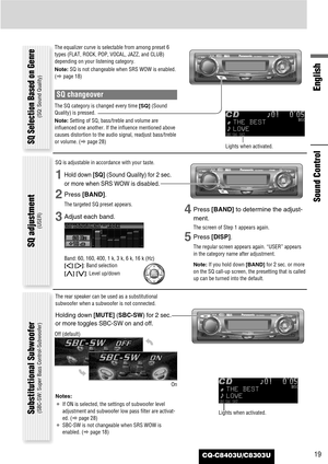 Page 19CQ-C8403U/C8303U19
English
Sound Control
The equalizer curve is selectable from among preset 6
types (FLAT, ROCK, POP, VOCAL, JAZZ, and CLUB)
depending on your listening category.
Note:SQ is not changeable when SRS WOW is enabled.
(apage 18)
SQ changeover
The SQ category is changed every time [SQ](Sound
Quality) is pressed.
Note:Setting of SQ, bass/treble and volume are
influenced one another. If the influence mentioned above
causes distortion to the audio signal, readjust bass/treble
or volume. (apage...