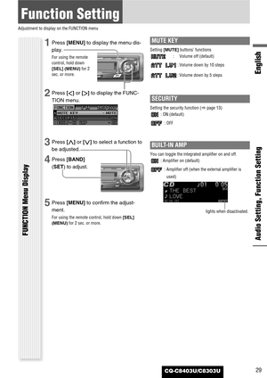 Page 29CQ-C8403U/C8303U
Function Setting
Adjustment to display on the FUNCTION menu
Audio Setting, Function Setting
English
FUNCTION Menu Display
29
1Press [MENU]to display the menu dis-
play.
For using the remote
control, hold down
[SEL] (MENU)for 2
sec. or more.
2Press []]or [[]to display the FUNC-
TION menu.
3Press [}]or [{]to select a function to
be adjusted.
4Press [BAND]
(SET) to adjust.
5Press [MENU]to confirm the adjust-
ment.
For using the remote control, hold down [SEL]
(MENU)for 2 sec. or more.
MUTE...