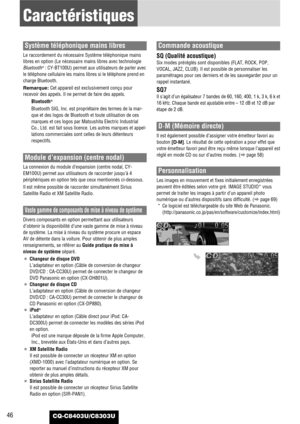 Page 46CQ-C8403U/C8303U46
Caractéristiques
Système téléphonique mains libres
Le raccordement du nécessaire Système téléphonique mains
libres en option (Le nécessaire mains libres avec technologie
Bluetooth
®: CY-BT100U) permet aux utilisateurs de parler avec
le téléphone cellulaire les mains libres si le téléphone prend en
charge Bluetooth.
Remarque: Cet appareil est exclusivement conçu pour
recevoir des appels. Il ne permet de faire des appels.
Bluetooth
®
Bluetooth SIG, Inc. est propriétaire des termes de la...